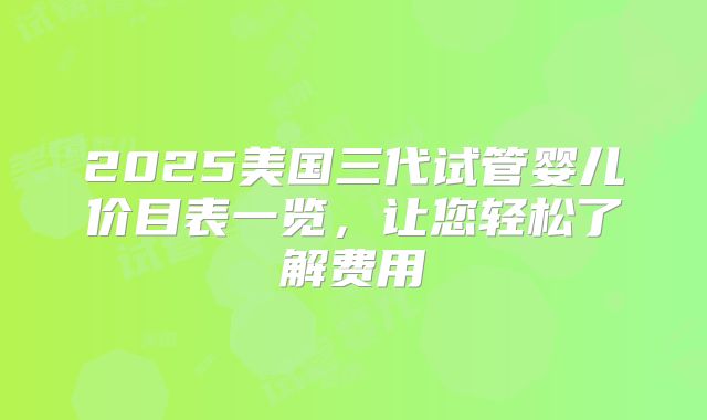 2025美国三代试管婴儿价目表一览，让您轻松了解费用