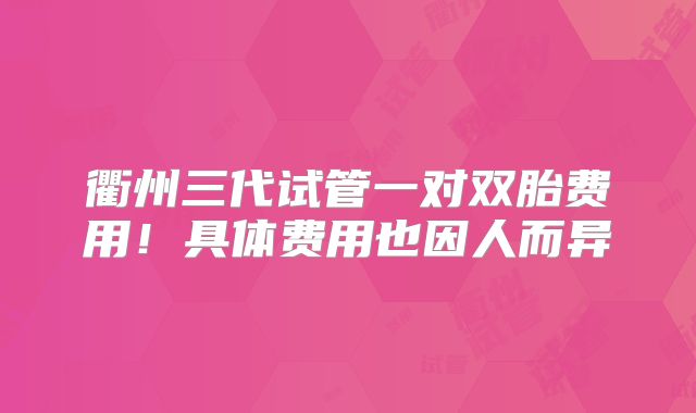 衢州三代试管一对双胎费用！具体费用也因人而异
