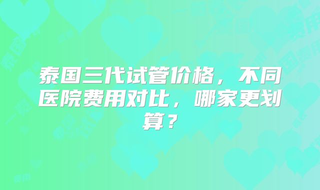 泰国三代试管价格，不同医院费用对比，哪家更划算？
