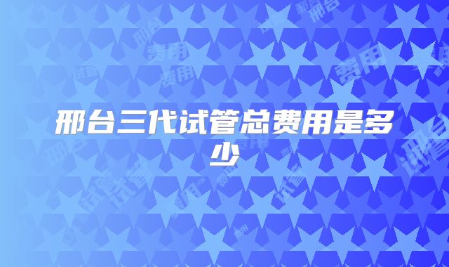 邢台三代试管总费用是多少