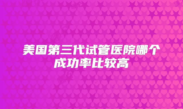 美国第三代试管医院哪个成功率比较高