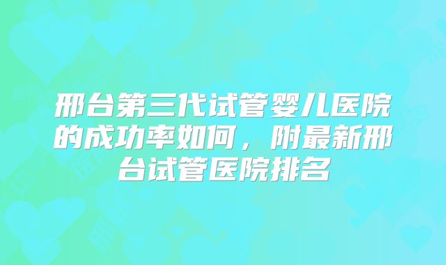 邢台第三代试管婴儿医院的成功率如何，附最新邢台试管医院排名