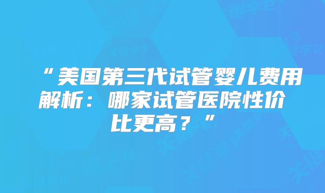 “美国第三代试管婴儿费用解析：哪家试管医院性价比更高？”