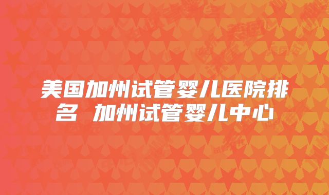 美国加州试管婴儿医院排名 加州试管婴儿中心