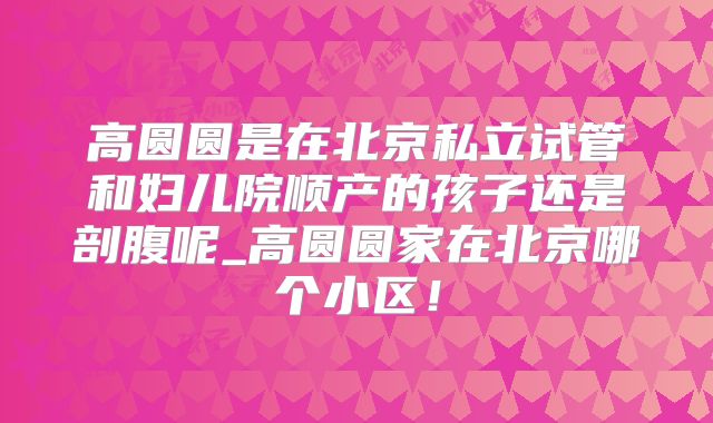 高圆圆是在北京私立试管和妇儿院顺产的孩子还是剖腹呢_高圆圆家在北京哪个小区！