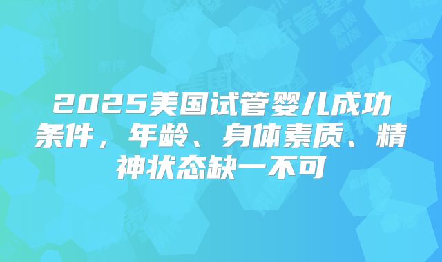 2025美国试管婴儿成功条件，年龄、身体素质、精神状态缺一不可