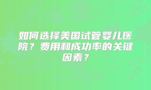 如何选择美国试管婴儿医院？费用和成功率的关键因素？