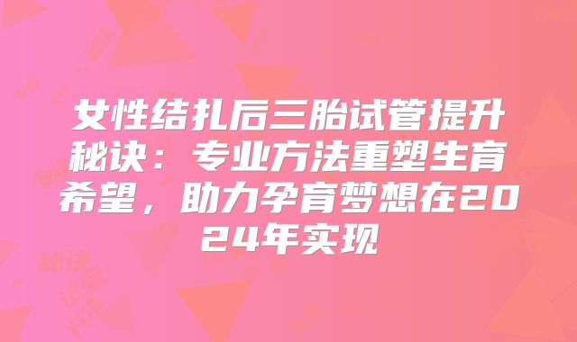 女性结扎后三胎试管提升秘诀：专业方法重塑生育希望，助力孕育梦想在2024年实现