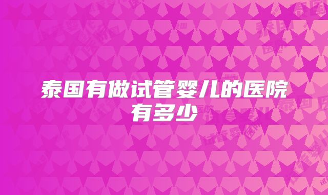 泰国有做试管婴儿的医院有多少