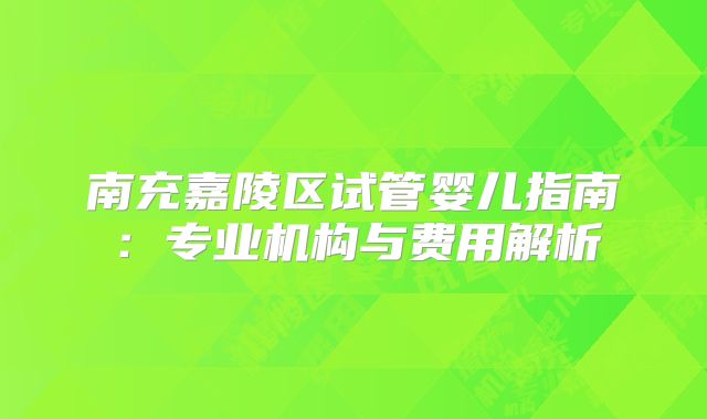 南充嘉陵区试管婴儿指南:专业机构与费用解析