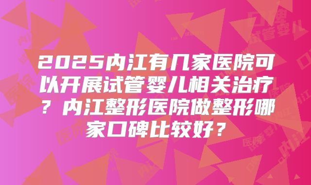 2025内江有几家医院可以开展试管婴儿相关治疗？内江整形医院做整形哪家口碑比较好？