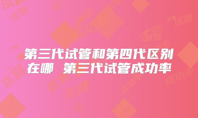第三代试管和第四代区别在哪 第三代试管成功率