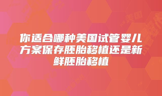你适合哪种美国试管婴儿方案保存胚胎移植还是新鲜胚胎移植