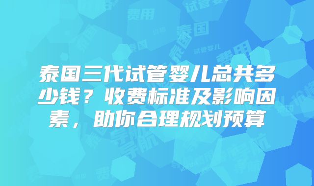 泰国三代试管婴儿总共多少钱？收费标准及影响因素，助你合理规划预算