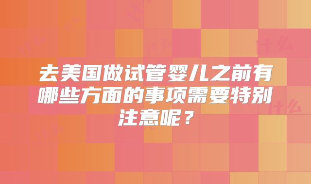 去美国做试管婴儿之前有哪些方面的事项需要特别注意呢?