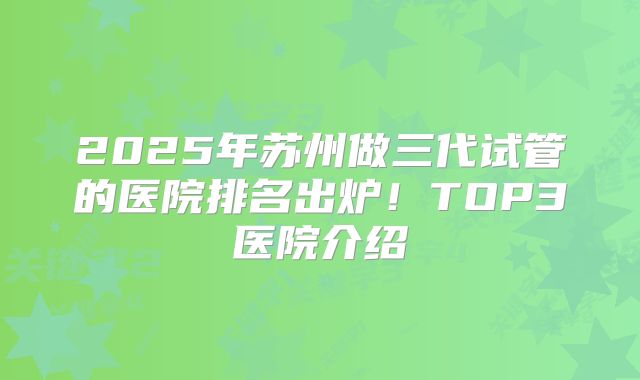 2025年苏州做三代试管的医院排名出炉！TOP3医院介绍