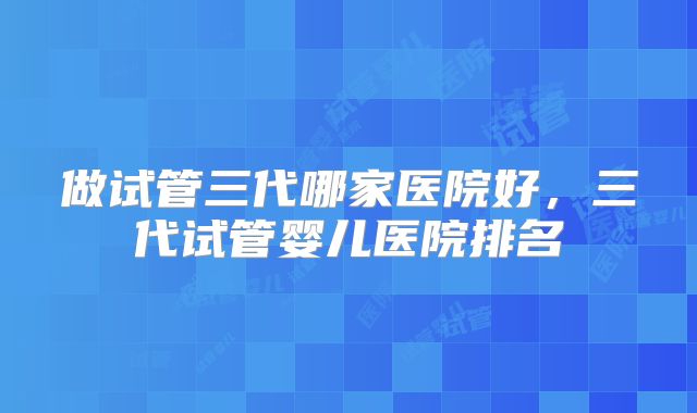 做试管三代哪家医院好，三代试管婴儿医院排名