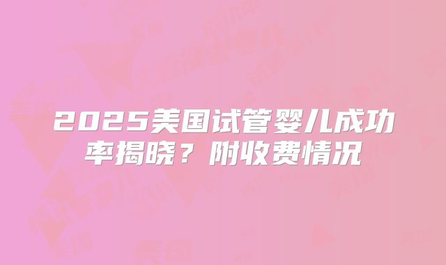 2025美国试管婴儿成功率揭晓？附收费情况