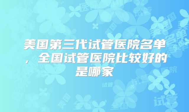 美国第三代试管医院名单，全国试管医院比较好的是哪家