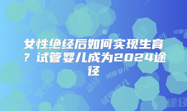 女性绝经后如何实现生育？试管婴儿成为2024途径