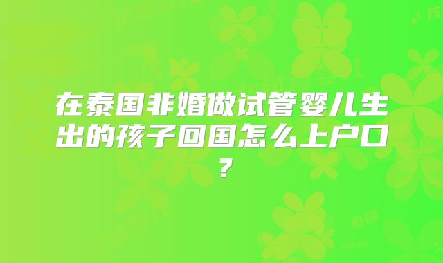 在泰国非婚做试管婴儿生出的孩子回国怎么上户口？