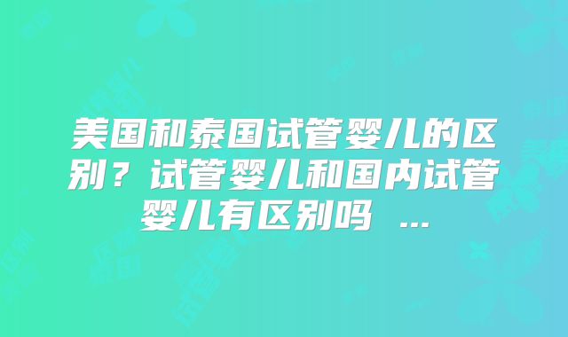 美国和泰国试管婴儿的区别？试管婴儿和国内试管婴儿有区别吗 ...