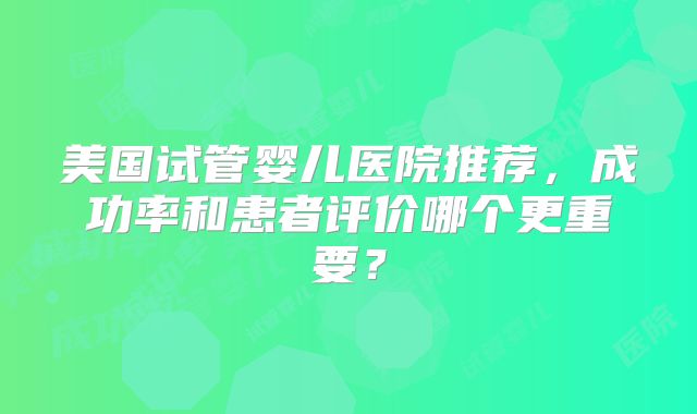 美国试管婴儿医院推荐，成功率和患者评价哪个更重要？