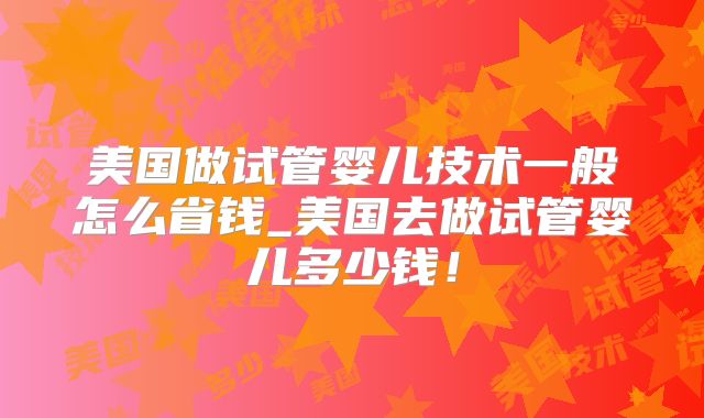 美国做试管婴儿技术一般怎么省钱_美国去做试管婴儿多少钱！