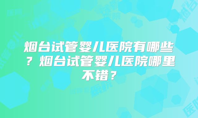 烟台试管婴儿医院有哪些？烟台试管婴儿医院哪里不错？