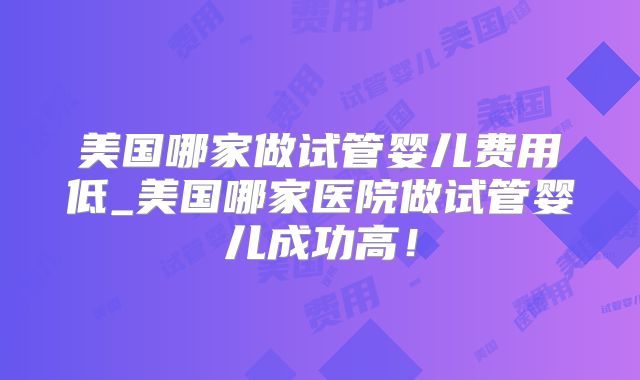 美国哪家做试管婴儿费用低_美国哪家医院做试管婴儿成功高！