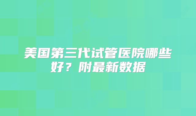 美国第三代试管医院哪些好？附最新数据