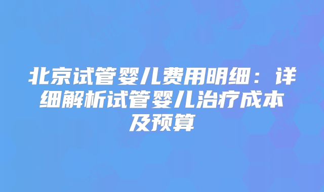 北京试管婴儿费用明细：详细解析试管婴儿治疗成本及预算