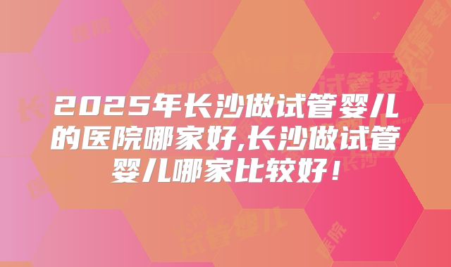 2025年长沙做试管婴儿的医院哪家好,长沙做试管婴儿哪家比较好！