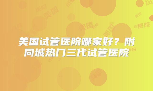 美国试管医院哪家好？附同城热门三代试管医院