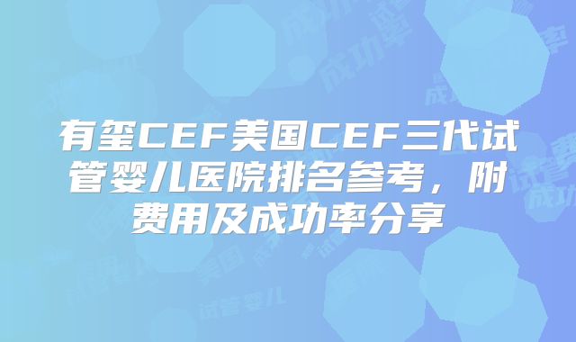 有玺CEF美国CEF三代试管婴儿医院排名参考，附费用及成功率分享