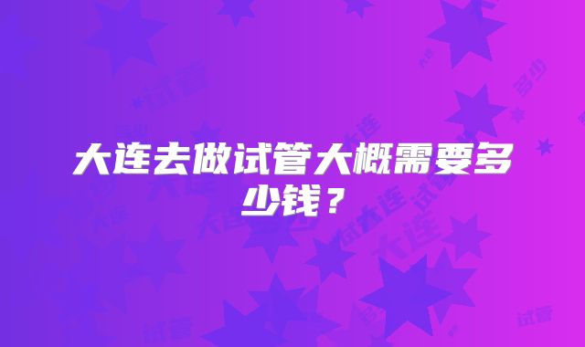 大连去做试管大概需要多少钱？