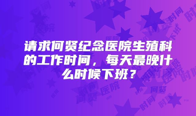 请求何贤纪念医院生殖科的工作时间，每天最晚什么时候下班？