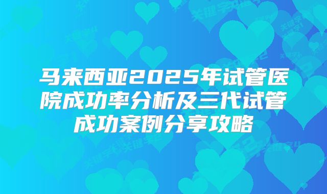 马来西亚2025年试管医院成功率分析及三代试管成功案例分享攻略