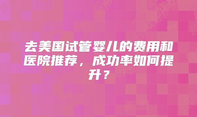 去美国试管婴儿的费用和医院推荐，成功率如何提升？