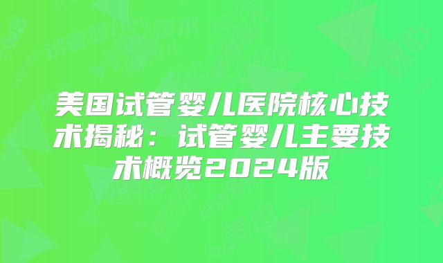 美国试管婴儿医院核心技术揭秘：试管婴儿主要技术概览2024版