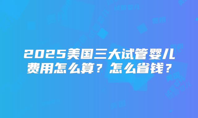 2025美国三大试管婴儿费用怎么算？怎么省钱？