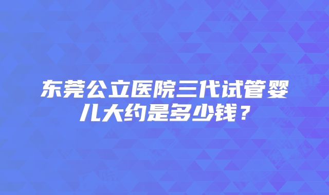 东莞公立医院三代试管婴儿大约是多少钱？