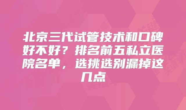 北京三代试管技术和口碑好不好？排名前五私立医院名单，选挑选别漏掉这几点