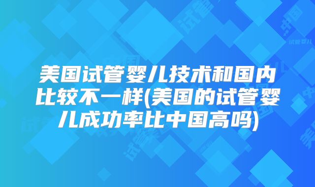 美国试管婴儿技术和国内比较不一样(美国的试管婴儿成功率比中国高吗)