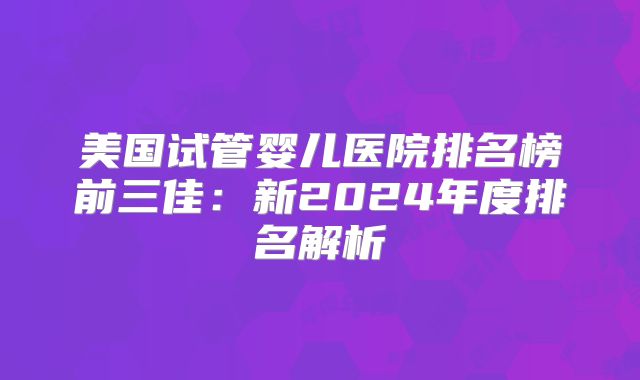 美国试管婴儿医院排名榜前三佳：新2024年度排名解析