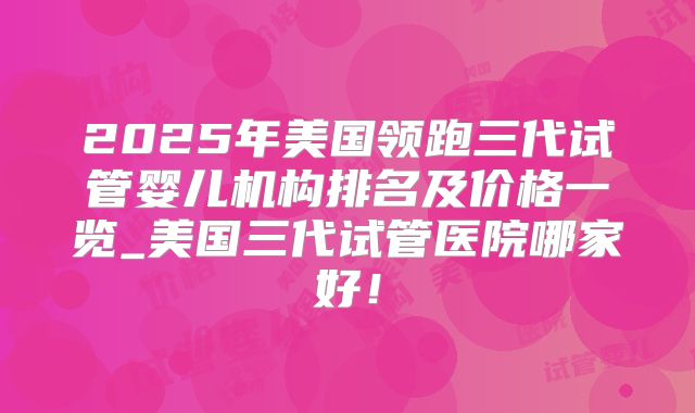 2025年美国领跑三代试管婴儿机构排名及价格一览_美国三代试管医院哪家好！