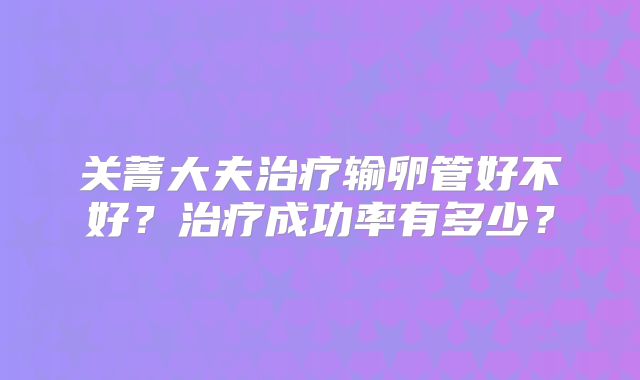 关菁大夫治疗输卵管好不好？治疗成功率有多少？
