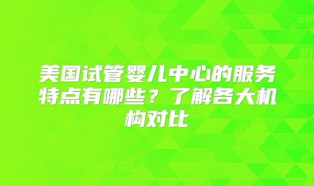 美国试管婴儿中心的服务特点有哪些?了解各大机构对比