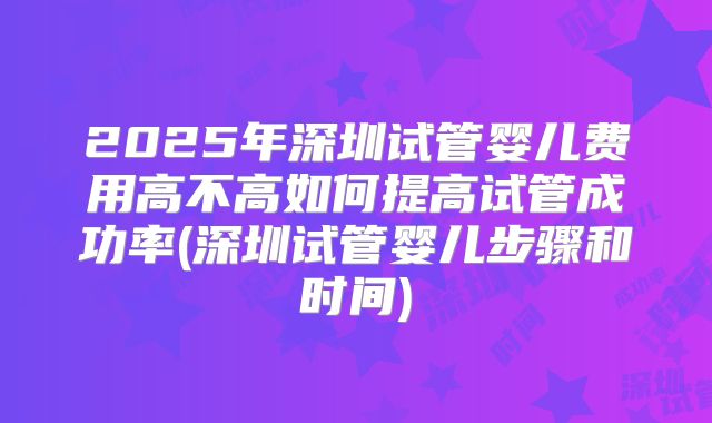 2025年深圳试管婴儿费用高不高如何提高试管成功率(深圳试管婴儿步骤和时间)