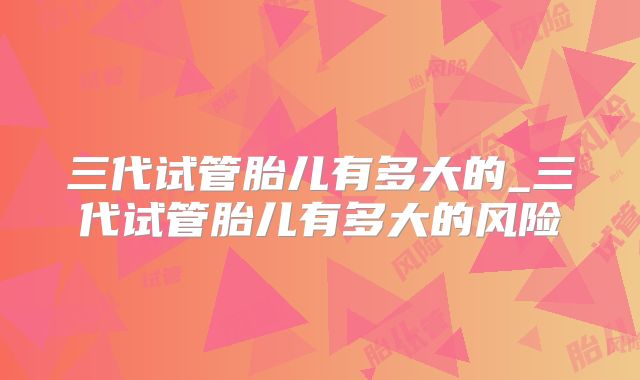 三代试管胎儿有多大的_三代试管胎儿有多大的风险